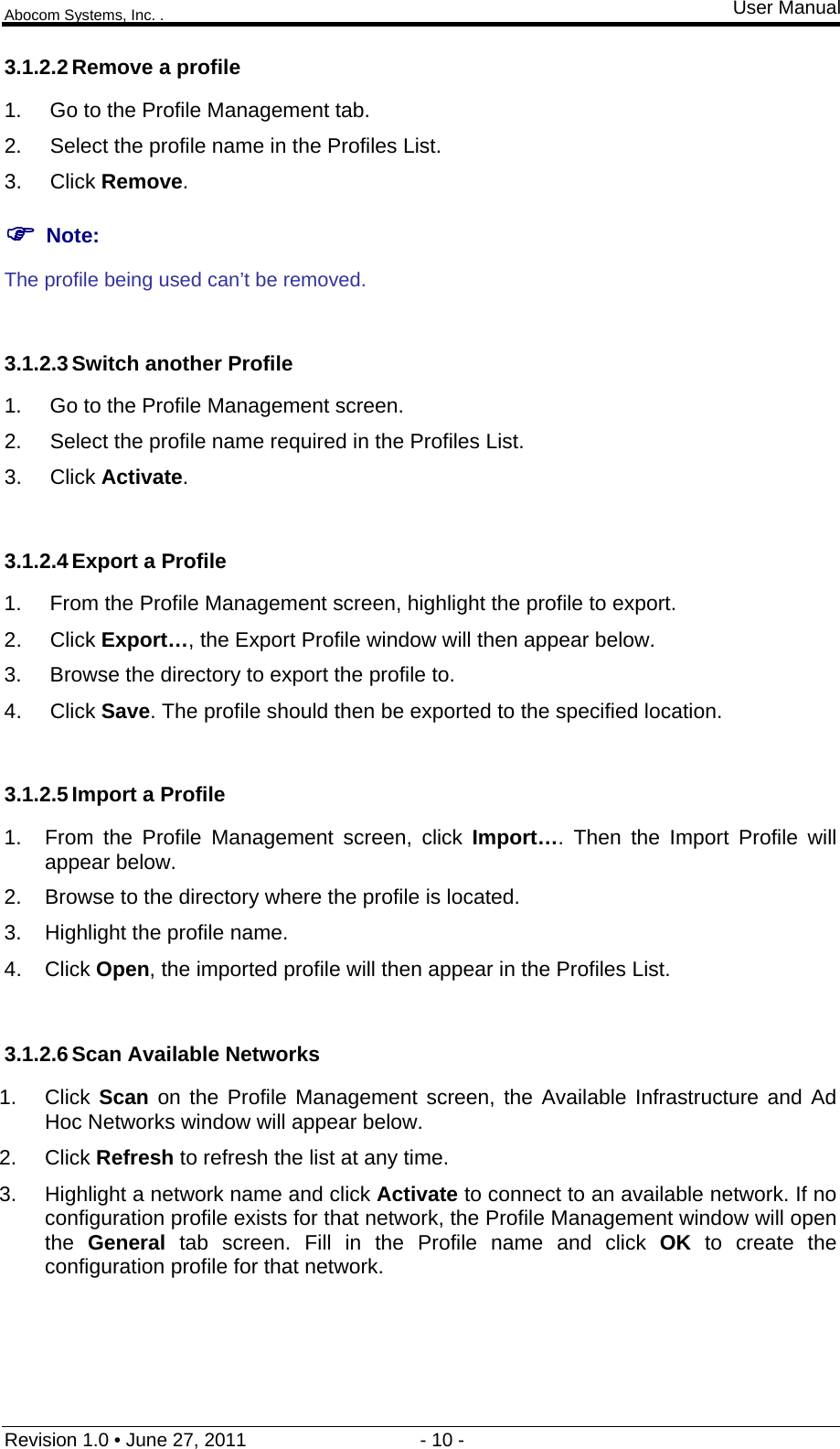 Abocom Systems, Inc. . User Manual Revision 1.0 • June 27, 2011                                 - 10 -                                                                3.1.2.2 Remove a profile 1.  Go to the Profile Management tab. 2.  Select the profile name in the Profiles List. 3. Click Remove.  Note: The profile being used can’t be removed.  3.1.2.3 Switch another Profile 1.  Go to the Profile Management screen. 2.  Select the profile name required in the Profiles List. 3. Click Activate.  3.1.2.4 Export a Profile 1.  From the Profile Management screen, highlight the profile to export. 2. Click Export…, the Export Profile window will then appear below. 3.  Browse the directory to export the profile to. 4. Click Save. The profile should then be exported to the specified location.  3.1.2.5 Import a Profile 1.  From the Profile Management screen, click Import…. Then the Import Profile will appear below. 2.  Browse to the directory where the profile is located. 3.  Highlight the profile name. 4. Click Open, the imported profile will then appear in the Profiles List.  3.1.2.6 Scan Available Networks 1. Click Scan on the Profile Management screen, the Available Infrastructure and Ad Hoc Networks window will appear below. 2. Click Refresh to refresh the list at any time. 3.  Highlight a network name and click Activate to connect to an available network. If no configuration profile exists for that network, the Profile Management window will open the  General tab screen. Fill in the Profile name and click OK to create the configuration profile for that network.  