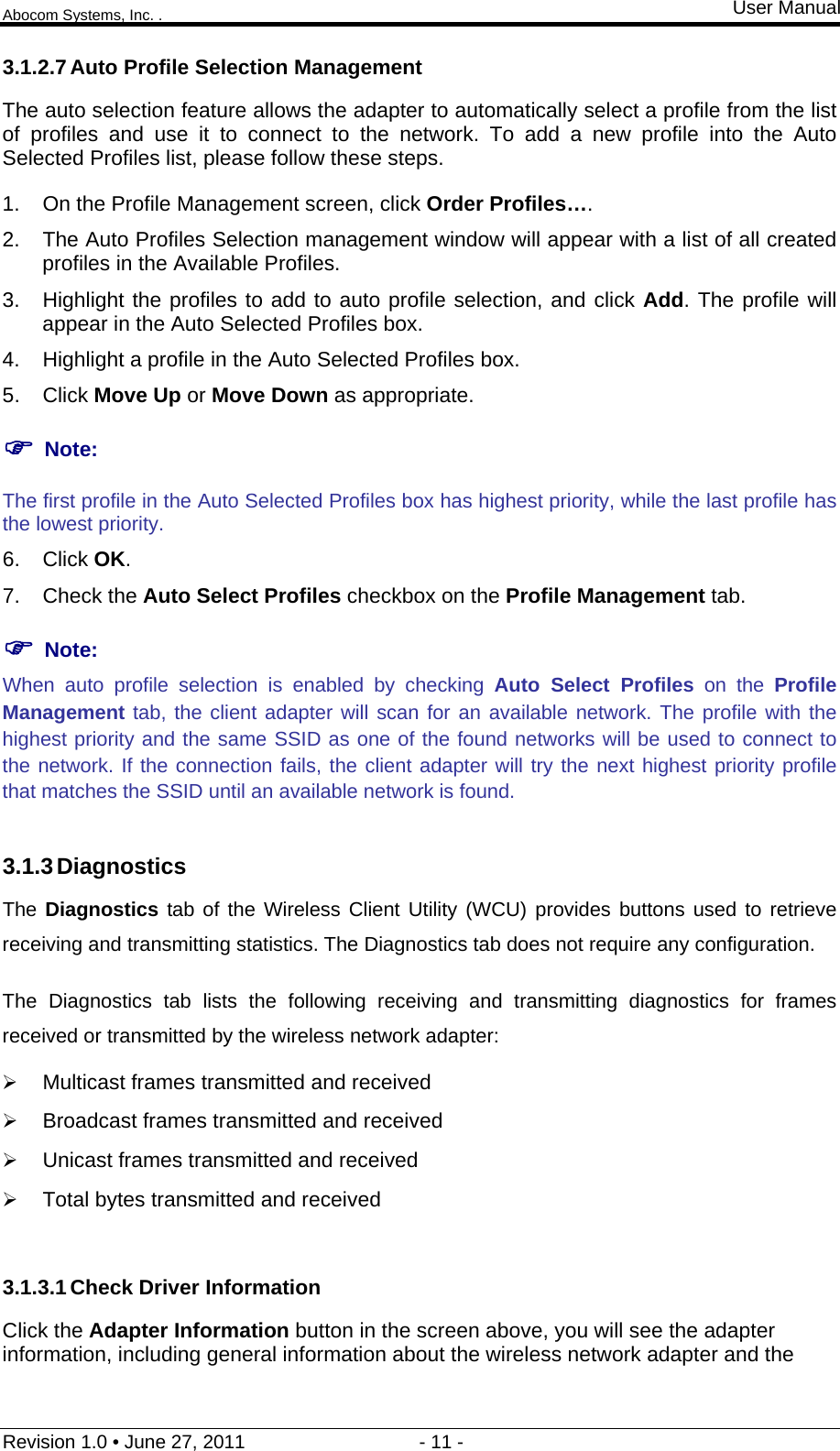 Abocom Systems, Inc. . User Manual Revision 1.0 • June 27, 2011                                 - 11 -                                                                3.1.2.7 Auto Profile Selection Management The auto selection feature allows the adapter to automatically select a profile from the list of profiles and use it to connect to the network. To add a new profile into the Auto Selected Profiles list, please follow these steps. 1.  On the Profile Management screen, click Order Profiles…. 2.  The Auto Profiles Selection management window will appear with a list of all created profiles in the Available Profiles. 3.  Highlight the profiles to add to auto profile selection, and click Add. The profile will appear in the Auto Selected Profiles box. 4.  Highlight a profile in the Auto Selected Profiles box. 5. Click Move Up or Move Down as appropriate.   Note: The first profile in the Auto Selected Profiles box has highest priority, while the last profile has the lowest priority. 6. Click OK. 7. Check the Auto Select Profiles checkbox on the Profile Management tab.  Note: When auto profile selection is enabled by checking Auto Select Profiles on the Profile Management tab, the client adapter will scan for an available network. The profile with the highest priority and the same SSID as one of the found networks will be used to connect to the network. If the connection fails, the client adapter will try the next highest priority profile that matches the SSID until an available network is found.  3.1.3 Diagnostics The Diagnostics tab of the Wireless Client Utility (WCU) provides buttons used to retrieve receiving and transmitting statistics. The Diagnostics tab does not require any configuration. The Diagnostics tab lists the following receiving and transmitting diagnostics for frames received or transmitted by the wireless network adapter:  Multicast frames transmitted and received   Broadcast frames transmitted and received   Unicast frames transmitted and received   Total bytes transmitted and received  3.1.3.1 Check Driver Information Click the Adapter Information button in the screen above, you will see the adapter information, including general information about the wireless network adapter and the 