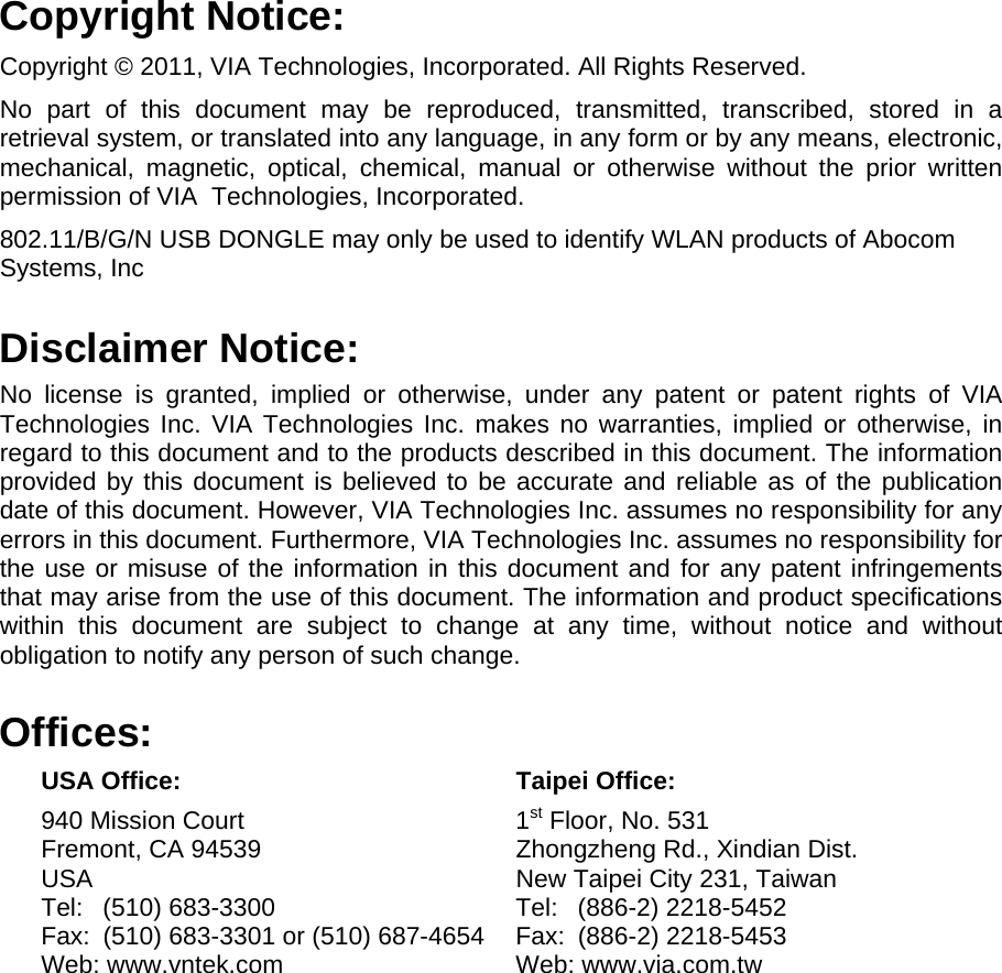 Copyright Notice: Copyright © 2011, VIA Technologies, Incorporated. All Rights Reserved. No part of this document may be reproduced, transmitted, transcribed, stored in a retrieval system, or translated into any language, in any form or by any means, electronic, mechanical, magnetic, optical, chemical, manual or otherwise without the prior written permission of VIA  Technologies, Incorporated. 802.11/B/G/N USB DONGLE may only be used to identify WLAN products of Abocom Systems, Inc Disclaimer Notice: No license is granted, implied or otherwise, under any patent or patent rights of VIA Technologies Inc. VIA Technologies Inc. makes no warranties, implied or otherwise, in regard to this document and to the products described in this document. The information provided by this document is believed to be accurate and reliable as of the publication date of this document. However, VIA Technologies Inc. assumes no responsibility for any errors in this document. Furthermore, VIA Technologies Inc. assumes no responsibility for the use or misuse of the information in this document and for any patent infringements that may arise from the use of this document. The information and product specifications within this document are subject to change at any time, without notice and without obligation to notify any person of such change. Offices:  USA Office:  Taipei Office:   940 Mission Court  1st Floor, No. 531   Fremont, CA 94539  Zhongzheng Rd., Xindian Dist.   USA   New Taipei City 231, Taiwan   Tel: (510) 683-3300  Tel: (886-2) 2218-5452   Fax:  (510) 683-3301 or (510) 687-4654  Fax:  (886-2) 2218-5453   Web: www.vntek.com  Web: www.via.com.tw              