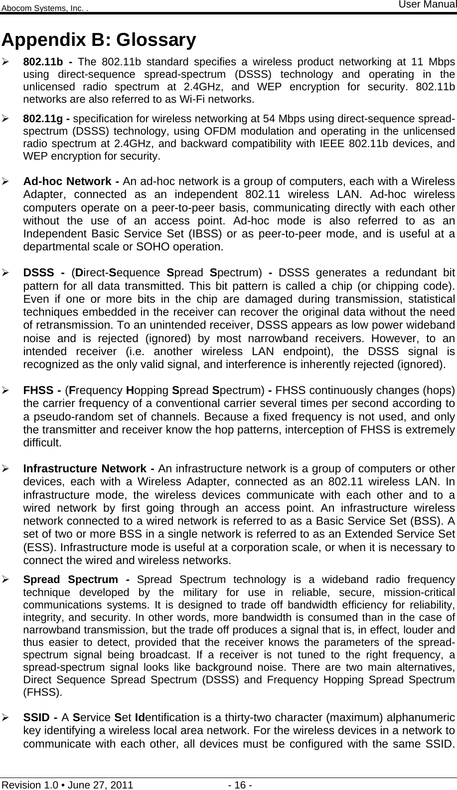Abocom Systems, Inc. . User Manual Revision 1.0 • June 27, 2011                                 - 16 -                                                                Appendix B: Glossary  802.11b - The 802.11b standard specifies a wireless product networking at 11 Mbps using direct-sequence spread-spectrum (DSSS) technology and operating in the unlicensed radio spectrum at 2.4GHz, and WEP encryption for security. 802.11b networks are also referred to as Wi-Fi networks.  802.11g - specification for wireless networking at 54 Mbps using direct-sequence spread-spectrum (DSSS) technology, using OFDM modulation and operating in the unlicensed radio spectrum at 2.4GHz, and backward compatibility with IEEE 802.11b devices, and WEP encryption for security.  Ad-hoc Network - An ad-hoc network is a group of computers, each with a Wireless Adapter, connected as an independent 802.11 wireless LAN. Ad-hoc wireless computers operate on a peer-to-peer basis, communicating directly with each other without the use of an access point. Ad-hoc mode is also referred to as an Independent Basic Service Set (IBSS) or as peer-to-peer mode, and is useful at a departmental scale or SOHO operation.   DSSS - (Direct-Sequence  Spread  Spectrum)  - DSSS generates a redundant bit pattern for all data transmitted. This bit pattern is called a chip (or chipping code). Even if one or more bits in the chip are damaged during transmission, statistical techniques embedded in the receiver can recover the original data without the need of retransmission. To an unintended receiver, DSSS appears as low power wideband noise and is rejected (ignored) by most narrowband receivers. However, to an intended receiver (i.e. another wireless LAN endpoint), the DSSS signal is recognized as the only valid signal, and interference is inherently rejected (ignored).  FHSS - (Frequency Hopping Spread Spectrum) - FHSS continuously changes (hops) the carrier frequency of a conventional carrier several times per second according to a pseudo-random set of channels. Because a fixed frequency is not used, and only the transmitter and receiver know the hop patterns, interception of FHSS is extremely difficult.  Infrastructure Network - An infrastructure network is a group of computers or other devices, each with a Wireless Adapter, connected as an 802.11 wireless LAN. In infrastructure mode, the wireless devices communicate with each other and to a wired network by first going through an access point. An infrastructure wireless network connected to a wired network is referred to as a Basic Service Set (BSS). A set of two or more BSS in a single network is referred to as an Extended Service Set (ESS). Infrastructure mode is useful at a corporation scale, or when it is necessary to connect the wired and wireless networks.   Spread Spectrum - Spread Spectrum technology is a wideband radio frequency technique developed by the military for use in reliable, secure, mission-critical communications systems. It is designed to trade off bandwidth efficiency for reliability, integrity, and security. In other words, more bandwidth is consumed than in the case of narrowband transmission, but the trade off produces a signal that is, in effect, louder and thus easier to detect, provided that the receiver knows the parameters of the spread-spectrum signal being broadcast. If a receiver is not tuned to the right frequency, a spread-spectrum signal looks like background noise. There are two main alternatives, Direct Sequence Spread Spectrum (DSSS) and Frequency Hopping Spread Spectrum (FHSS).  SSID - A Service Set Identification is a thirty-two character (maximum) alphanumeric key identifying a wireless local area network. For the wireless devices in a network to communicate with each other, all devices must be configured with the same SSID. 