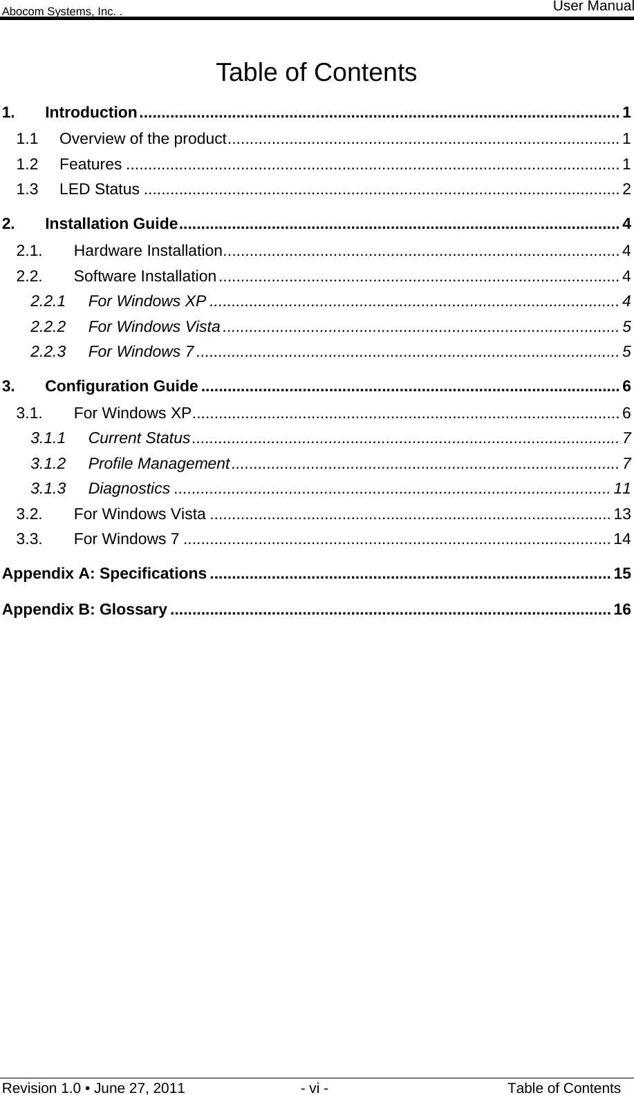 Abocom Systems, Inc. . User Manual Revision 1.0 • June 27, 2011                             - vi -                                             Table of Contents Table of Contents 1. Introduction ............................................................................................................. 1 1.1 Overview of the product ......................................................................................... 1 1.2 Features ................................................................................................................ 1 1.3 LED Status ............................................................................................................ 2 2. Installation Guide .................................................................................................... 4 2.1. Hardware Installation .......................................................................................... 4 2.2. Software Installation ........................................................................................... 4 2.2.1 For Windows XP ............................................................................................. 4 2.2.2 For Windows Vista .......................................................................................... 5 2.2.3 For Windows 7 ................................................................................................ 5 3. Configuration Guide ............................................................................................... 6 3.1. For Windows XP ................................................................................................. 6 3.1.1 Current Status ................................................................................................. 7 3.1.2 Profile Management ........................................................................................ 7 3.1.3 Diagnostics ................................................................................................... 11 3.2. For Windows Vista ........................................................................................... 13 3.3. For Windows 7 ................................................................................................. 14 Appendix A: Specifications ........................................................................................... 15 Appendix B: Glossary .................................................................................................... 16  