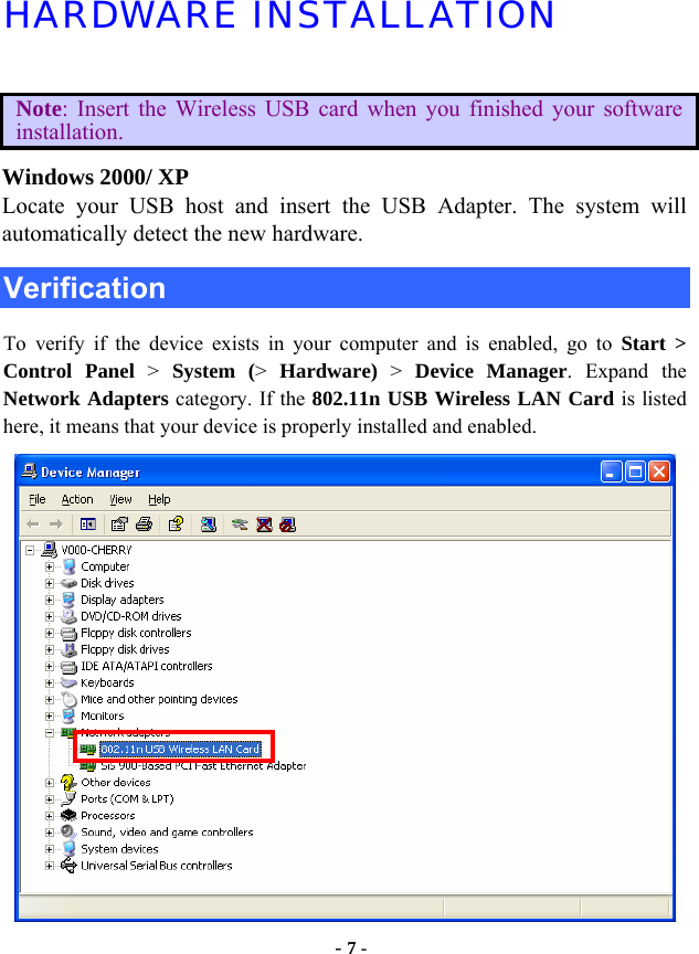  - 7 - HARDWARE INSTALLATION  Note: Insert the Wireless USB card when you finished your software installation. Windows 2000/ XP Locate your USB host and insert the USB Adapter. The system will automatically detect the new hardware. Verification To verify if the device exists in your computer and is enabled, go to Start &gt;  Control Panel &gt;  System (&gt;  Hardware) &gt; Device Manager. Expand the Network Adapters category. If the 802.11n USB Wireless LAN Card is listed here, it means that your device is properly installed and enabled.  