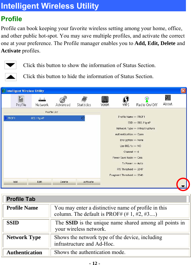  - 12 - Intelligent Wireless Utility Profile Profile can book keeping your favorite wireless setting among your home, office, and other public hot-spot. You may save multiple profiles, and activate the correct one at your preference. The Profile manager enables you to Add, Edit, Delete and Activate profiles. Click this button to show the information of Status Section. Click this button to hide the information of Status Section.  Profile Tab Profile Name  You may enter a distinctive name of profile in this column. The default is PROF# (# 1, #2, #3....) SSID  The SSID is the unique name shared among all points in your wireless network. Network Type  Shows the network type of the device, including infrastructure and Ad-Hoc. Authentication  Shows the authentication mode. 