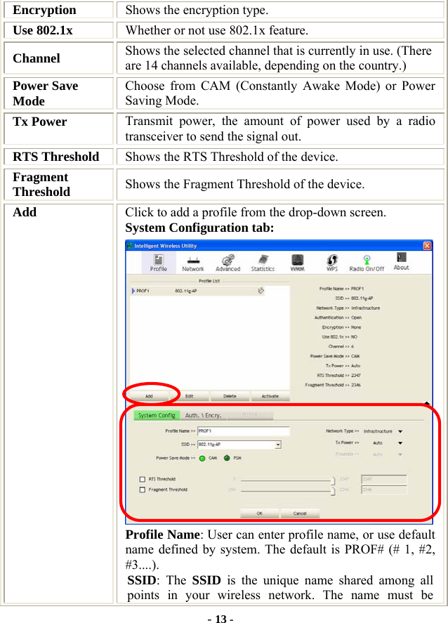  - 13 - Encryption  Shows the encryption type. Use 802.1x    Whether or not use 802.1x feature. Channel  Shows the selected channel that is currently in use. (There are 14 channels available, depending on the country.) Power Save Mode  Choose from CAM (Constantly Awake Mode) or Power Saving Mode. Tx Power    Transmit power, the amount of power used by a radio transceiver to send the signal out. RTS Threshold  Shows the RTS Threshold of the device. Fragment Threshold  Shows the Fragment Threshold of the device. Add  Click to add a profile from the drop-down screen. System Configuration tab:  Profile Name: User can enter profile name, or use default name defined by system. The default is PROF# (# 1, #2, #3....). SSID: The SSID is the unique name shared among all points in your wireless network. The name must be 