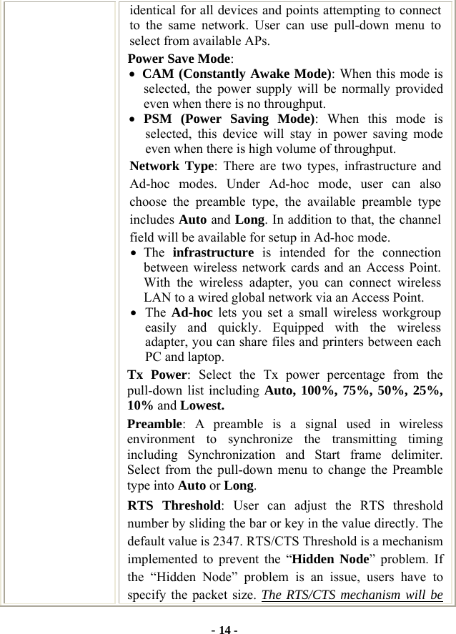  - 14 - identical for all devices and points attempting to connect to the same network. User can use pull-down menu to select from available APs. Power Save Mode: • CAM (Constantly Awake Mode): When this mode is selected, the power supply will be normally provided even when there is no throughput. • PSM (Power Saving Mode): When this mode is selected, this device will stay in power saving mode even when there is high volume of throughput. Network Type: There are two types, infrastructure and Ad-hoc modes. Under Ad-hoc mode, user can also choose the preamble type, the available preamble type includes Auto and Long. In addition to that, the channel field will be available for setup in Ad-hoc mode. • The  infrastructure is intended for the connection between wireless network cards and an Access Point. With the wireless adapter, you can connect wireless LAN to a wired global network via an Access Point. • The  Ad-hoc lets you set a small wireless workgroup easily and quickly. Equipped with the wireless adapter, you can share files and printers between each PC and laptop. Tx Power: Select the Tx power percentage from the pull-down list including Auto, 100%, 75%, 50%, 25%, 10% and Lowest. Preamble: A preamble is a signal used in wireless environment to synchronize the transmitting timing including Synchronization and Start frame delimiter. Select from the pull-down menu to change the Preamble type into Auto or Long. RTS Threshold: User can adjust the RTS threshold number by sliding the bar or key in the value directly. The default value is 2347. RTS/CTS Threshold is a mechanism implemented to prevent the “Hidden Node” problem. If the “Hidden Node” problem is an issue, users have to specify the packet size. The RTS/CTS mechanism will be 