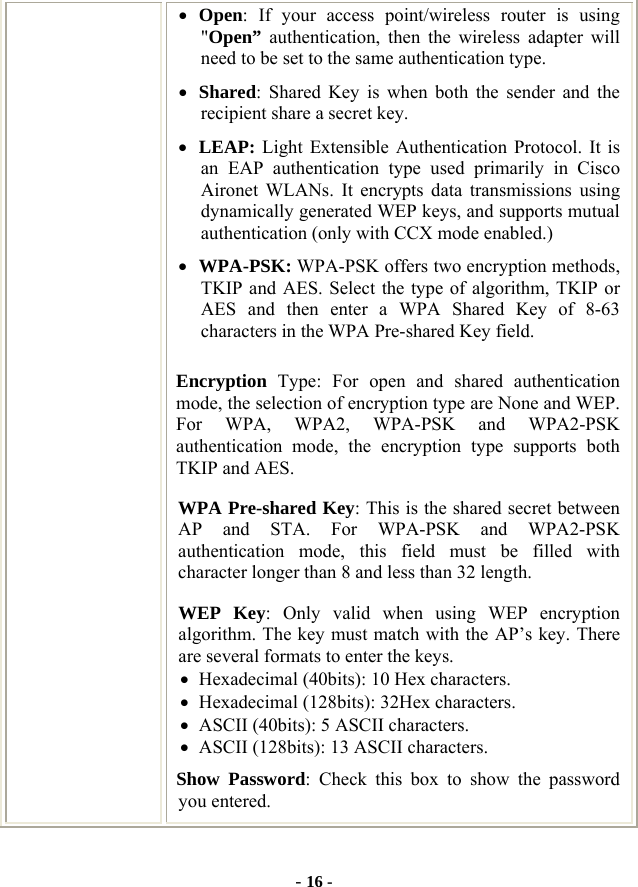  - 16 - • Open: If your access point/wireless router is using &quot;Open” authentication, then the wireless adapter will need to be set to the same authentication type.   • Shared: Shared Key is when both the sender and the recipient share a secret key.   • LEAP: Light Extensible Authentication Protocol. It is an EAP authentication type used primarily in Cisco Aironet WLANs. It encrypts data transmissions using dynamically generated WEP keys, and supports mutual authentication (only with CCX mode enabled.) • WPA-PSK: WPA-PSK offers two encryption methods, TKIP and AES. Select the type of algorithm, TKIP or AES and then enter a WPA Shared Key of 8-63 characters in the WPA Pre-shared Key field. Encryption  Type: For open and shared authentication mode, the selection of encryption type are None and WEP. For WPA, WPA2, WPA-PSK and WPA2-PSK authentication mode, the encryption type supports both TKIP and AES. WPA Pre-shared Key: This is the shared secret between AP and STA. For WPA-PSK and WPA2-PSK authentication mode, this field must be filled with character longer than 8 and less than 32 length. WEP Key: Only valid when using WEP encryption algorithm. The key must match with the AP’s key. There are several formats to enter the keys. • Hexadecimal (40bits): 10 Hex characters. • Hexadecimal (128bits): 32Hex characters. • ASCII (40bits): 5 ASCII characters. • ASCII (128bits): 13 ASCII characters. Show Password: Check this box to show the password you entered. 