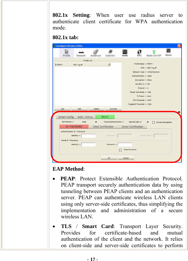  - 17 - 802.1x Setting: When user use radius server to authenticate client certificate for WPA authentication mode.  802.1x tab:  EAP Method: • PEAP: Protect Extensible Authentication Protocol. PEAP transport securely authentication data by using tunneling between PEAP clients and an authentication server. PEAP can authenticate wireless LAN clients using only server-side certificates, thus simplifying the implementation and administration of a secure wireless LAN. • TLS  /  Smart Card: Transport Layer Security. Provides for certificate-based and mutual authentication of the client and the network. It relies on client-side and server-side certificates to perform 