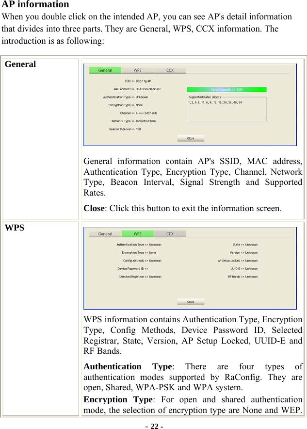  - 22 - AP information When you double click on the intended AP, you can see AP&apos;s detail information that divides into three parts. They are General, WPS, CCX information. The introduction is as following: General  General information contain AP&apos;s SSID, MAC address, Authentication Type, Encryption Type, Channel, Network Type, Beacon Interval, Signal Strength and Supported Rates. Close: Click this button to exit the information screen. WPS  WPS information contains Authentication Type, Encryption Type, Config Methods, Device Password ID, Selected Registrar, State, Version, AP Setup Locked, UUID-E and RF Bands. Authentication Type: There are four types of authentication modes supported by RaConfig. They are open, Shared, WPA-PSK and WPA system. Encryption Type: For open and shared authentication mode, the selection of encryption type are None and WEP. 