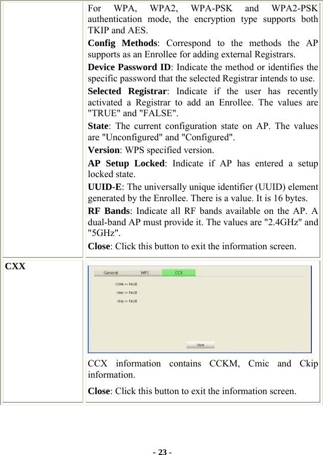  - 23 - For WPA, WPA2, WPA-PSK and WPA2-PSK authentication mode, the encryption type supports both TKIP and AES. Config Methods: Correspond to the methods the AP supports as an Enrollee for adding external Registrars. Device Password ID: Indicate the method or identifies the specific password that the selected Registrar intends to use. Selected Registrar: Indicate if the user has recently activated a Registrar to add an Enrollee. The values are &quot;TRUE&quot; and &quot;FALSE&quot;. State: The current configuration state on AP. The values are &quot;Unconfigured&quot; and &quot;Configured&quot;. Version: WPS specified version. AP Setup Locked: Indicate if AP has entered a setup locked state. UUID-E: The universally unique identifier (UUID) element generated by the Enrollee. There is a value. It is 16 bytes. RF Bands: Indicate all RF bands available on the AP. A dual-band AP must provide it. The values are &quot;2.4GHz&quot; and &quot;5GHz&quot;. Close: Click this button to exit the information screen. CXX  CCX information contains CCKM, Cmic and Ckip information. Close: Click this button to exit the information screen.    