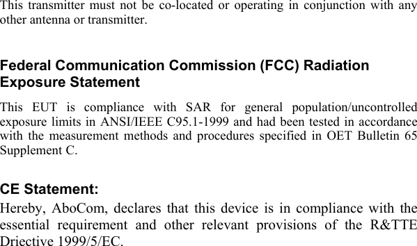  This transmitter must not be co-located or operating in conjunction with any other antenna or transmitter.  Federal Communication Commission (FCC) Radiation Exposure Statement This EUT is compliance with SAR for general population/uncontrolled exposure limits in ANSI/IEEE C95.1-1999 and had been tested in accordance with the measurement methods and procedures specified in OET Bulletin 65 Supplement C.  CE Statement: Hereby, AboCom, declares that this device is in compliance with the essential requirement and other relevant provisions of the R&amp;TTE Driective 1999/5/EC.   