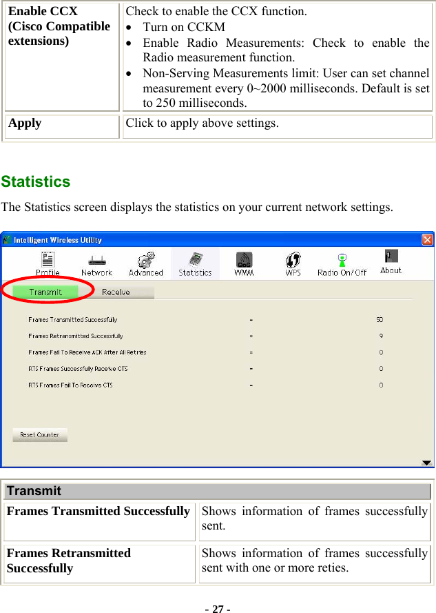  - 27 - Enable CCX   (Cisco Compatible extensions) Check to enable the CCX function.     • Turn on CCKM • Enable Radio Measurements: Check to enable the Radio measurement function. • Non-Serving Measurements limit: User can set channel measurement every 0~2000 milliseconds. Default is set to 250 milliseconds. Apply  Click to apply above settings.  Statistics The Statistics screen displays the statistics on your current network settings.  Transmit  Frames Transmitted Successfully Shows information of frames successfully sent. Frames Retransmitted Successfully  Shows information of frames successfully sent with one or more reties. 