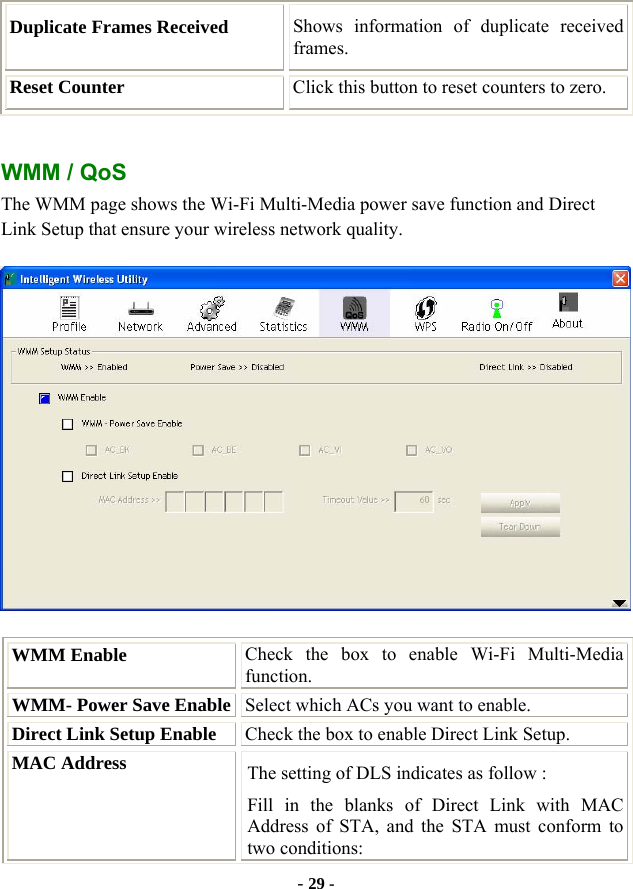  - 29 - Duplicate Frames Received  Shows information of duplicate received frames. Reset Counter  Click this button to reset counters to zero.  WMM / QoS The WMM page shows the Wi-Fi Multi-Media power save function and Direct Link Setup that ensure your wireless network quality.  WMM Enable  Check the box to enable Wi-Fi Multi-Media function. WMM- Power Save Enable Select which ACs you want to enable. Direct Link Setup Enable  Check the box to enable Direct Link Setup. MAC Address  The setting of DLS indicates as follow : Fill in the blanks of Direct Link with MAC Address of STA, and the STA must conform to two conditions: 