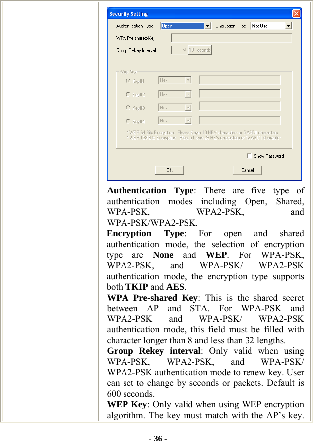  - 36 -  Authentication Type: There are five type of authentication modes including Open, Shared, WPA-PSK, WPA2-PSK, and WPA-PSK/WPA2-PSK. Encryption Type: For open and shared authentication mode, the selection of encryption type are None and WEP. For WPA-PSK, WPA2-PSK, and WPA-PSK/ WPA2-PSK authentication mode, the encryption type supports both TKIP and AES. WPA Pre-shared Key: This is the shared secret between AP and STA. For WPA-PSK and WPA2-PSK and WPA-PSK/ WPA2-PSK authentication mode, this field must be filled with character longer than 8 and less than 32 lengths. Group Rekey interval: Only valid when using WPA-PSK, WPA2-PSK, and WPA-PSK/ WPA2-PSK authentication mode to renew key. User can set to change by seconds or packets. Default is 600 seconds. WEP Key: Only valid when using WEP encryption algorithm. The key must match with the AP’s key. 