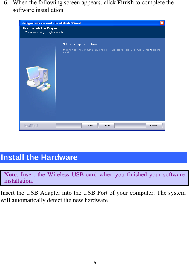  - 5 - 6. When the following screen appears, click Finish to complete the software installation.   Install the Hardware Note: Insert the Wireless USB card when you finished your software installation. Insert the USB Adapter into the USB Port of your computer. The system will automatically detect the new hardware.  