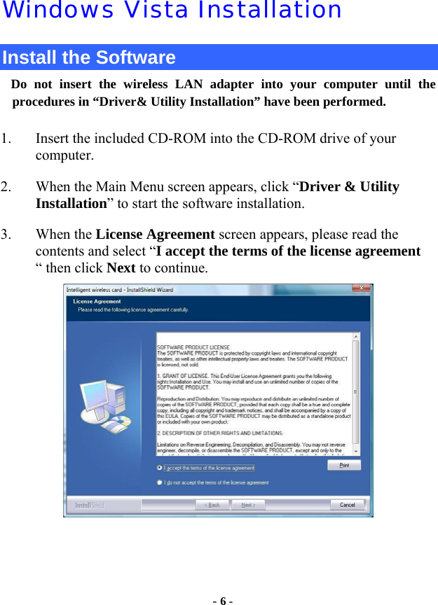  - 6 - Windows Vista Installation Install the Software Do not insert the wireless LAN adapter into your computer until the procedures in “Driver&amp; Utility Installation” have been performed.        1. Insert the included CD-ROM into the CD-ROM drive of your computer.  2. When the Main Menu screen appears, click “Driver &amp; Utility        Installation” to start the software installation. 3. When the License Agreement screen appears, please read the contents and select “I accept the terms of the license agreement “ then click Next to continue.    