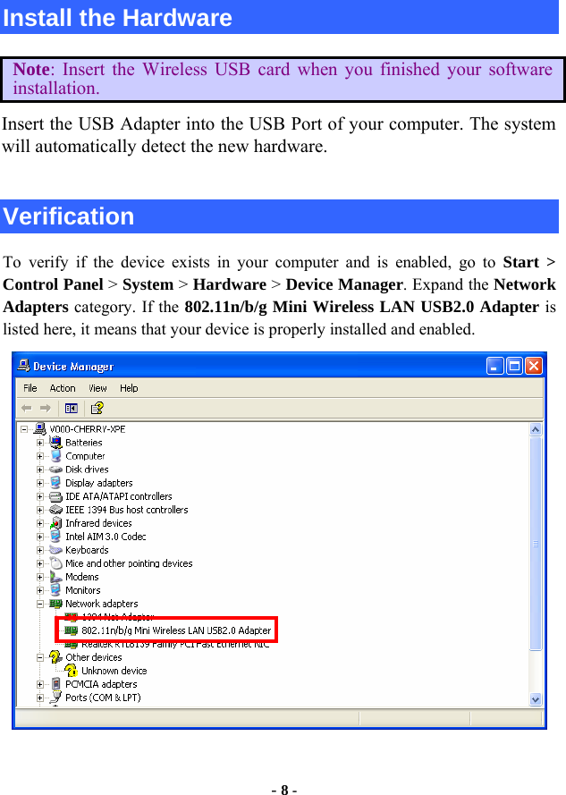  - 8 - Install the Hardware Note: Insert the Wireless USB card when you finished your software installation. Insert the USB Adapter into the USB Port of your computer. The system will automatically detect the new hardware.  Verification To verify if the device exists in your computer and is enabled, go to Start &gt;  Control Panel &gt; System &gt; Hardware &gt; Device Manager. Expand the Network Adapters category. If the 802.11n/b/g Mini Wireless LAN USB2.0 Adapter is listed here, it means that your device is properly installed and enabled.  