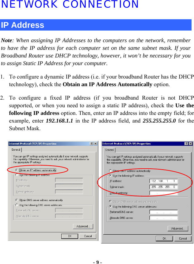  - 9 - NETWORK CONNECTION IP Address Note: When assigning IP Addresses to the computers on the network, remember to have the IP address for each computer set on the same subnet mask. If your Broadband Router use DHCP technology, however, it won’t be necessary for you to assign Static IP Address for your computer. 1. To configure a dynamic IP address (i.e. if your broadband Router has the DHCP technology), check the Obtain an IP Address Automatically option. 2. To configure a fixed IP address (if you broadband Router is not DHCP supported, or when you need to assign a static IP address), check the Use the following IP address option. Then, enter an IP address into the empty field; for example, enter 192.168.1.1 in the IP address field, and 255.255.255.0 for the Subnet Mask. 