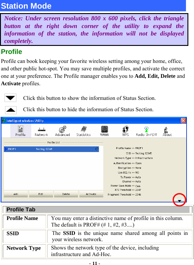  - 11 - Station Mode Notice: Under screen resolution 800 x 600 pixels, click the triangle button at the right down corner of the utility to expand the information of the station, the information will not be displayed completely. Profile Profile can book keeping your favorite wireless setting among your home, office, and other public hot-spot. You may save multiple profiles, and activate the correct one at your preference. The Profile manager enables you to Add, Edit, Delete and Activate profiles. Click this button to show the information of Status Section. Click this button to hide the information of Status Section.  Profile Tab Profile Name  You may enter a distinctive name of profile in this column. The default is PROF# (# 1, #2, #3....) SSID  The  SSID is the unique name shared among all points in your wireless network. Network Type  Shows the network type of the device, including infrastructure and Ad-Hoc. 