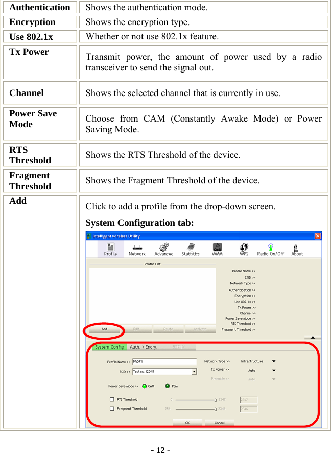  - 12 - Authentication  Shows the authentication mode. Encryption  Shows the encryption type. Use 802.1x    Whether or not use 802.1x feature. Tx Power    Transmit power, the amount of power used by a radio transceiver to send the signal out. Channel  Shows the selected channel that is currently in use. Power Save Mode  Choose from CAM (Constantly Awake Mode) or Power Saving Mode. RTS Threshold  Shows the RTS Threshold of the device. Fragment Threshold  Shows the Fragment Threshold of the device. Add  Click to add a profile from the drop-down screen. System Configuration tab:  