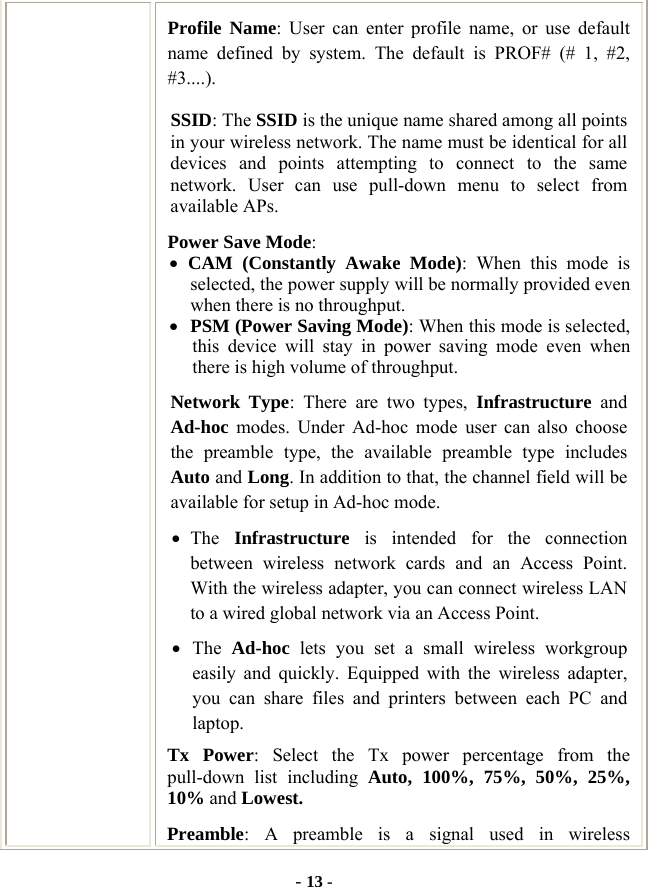  - 13 - Profile Name: User can enter profile name, or use default name defined by system. The default is PROF# (# 1, #2, #3....). SSID: The SSID is the unique name shared among all points in your wireless network. The name must be identical for all devices and points attempting to connect to the same network. User can use pull-down menu to select from available APs. Power Save Mode: • CAM (Constantly Awake Mode): When this mode is selected, the power supply will be normally provided even when there is no throughput. • PSM (Power Saving Mode): When this mode is selected, this device will stay in power saving mode even when there is high volume of throughput. Network Type: There are two types, Infrastructure and Ad-hoc modes. Under Ad-hoc mode user can also choose the preamble type, the available preamble type includes Auto and Long. In addition to that, the channel field will be available for setup in Ad-hoc mode. • The  Infrastructure is intended for the connection between wireless network cards and an Access Point. With the wireless adapter, you can connect wireless LAN to a wired global network via an Access Point. • The  Ad-hoc lets you set a small wireless workgroup easily and quickly. Equipped with the wireless adapter, you can share files and printers between each PC and laptop. Tx Power: Select the Tx power percentage from the pull-down list including Auto, 100%, 75%, 50%, 25%, 10% and Lowest. Preamble: A preamble is a signal used in wireless 