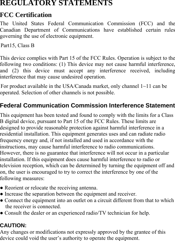  REGULATORY STATEMENTS FCC Certification The United States Federal Communication Commission (FCC) and the Canadian Department of Communications have established certain rules governing the use of electronic equipment. Part15, Class B This device complies with Part 15 of the FCC Rules. Operation is subject to the following two conditions: (1) This device may not cause harmful interference, and (2) this device must accept any interference received, including interference that may cause undesired operation. For product available in the USA/Canada market, only channel 1~11 can be operated. Selection of other channels is not possible. Federal Communication Commission Interference Statement   This equipment has been tested and found to comply with the limits for a Class B digital device, pursuant to Part 15 of the FCC Rules. These limits are designed to provide reasonable protection against harmful interference in a residential installation. This equipment generates uses and can radiate radio frequency energy and, if not installed and used in accordance with the instructions, may cause harmful interference to radio communications. However, there is no guarantee that interference will not occur in a particular installation. If this equipment does cause harmful interference to radio or television reception, which can be determined by turning the equipment off and on, the user is encouraged to try to correct the interference by one of the following measures: ● Reorient or relocate the receiving antenna. ● Increase the separation between the equipment and receiver. ● Connect the equipment into an outlet on a circuit different from that to which the receiver is connected. ● Consult the dealer or an experienced radio/TV technician for help.  CAUTION:  Any changes or modifications not expressly approved by the grantee of this device could void the user’s authority to operate the equipment.    