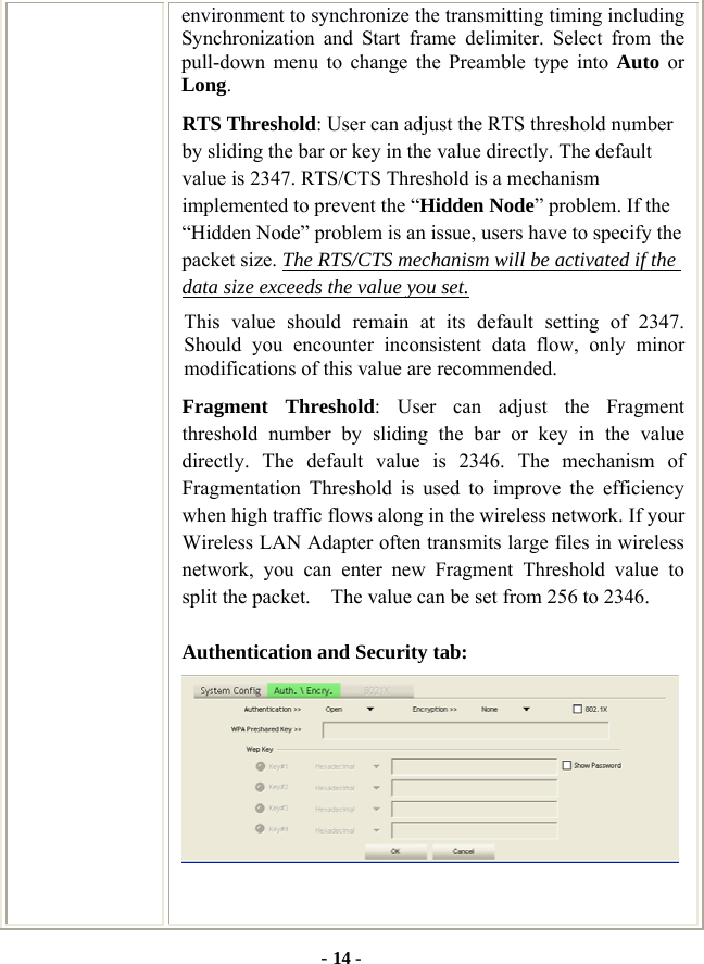  - 14 - environment to synchronize the transmitting timing including Synchronization and Start frame delimiter. Select from the pull-down menu to change the Preamble type into Auto or Long. RTS Threshold: User can adjust the RTS threshold number by sliding the bar or key in the value directly. The default value is 2347. RTS/CTS Threshold is a mechanism implemented to prevent the “Hidden Node” problem. If the “Hidden Node” problem is an issue, users have to specify the packet size. The RTS/CTS mechanism will be activated if the data size exceeds the value you set.  This value should remain at its default setting of 2347.  Should you encounter inconsistent data flow, only minor modifications of this value are recommended. Fragment Threshold: User can adjust the Fragment threshold number by sliding the bar or key in the value directly. The default value is 2346. The mechanism of Fragmentation Threshold is used to improve the efficiency when high traffic flows along in the wireless network. If your Wireless LAN Adapter often transmits large files in wireless network, you can enter new Fragment Threshold value to split the packet.    The value can be set from 256 to 2346.   Authentication and Security tab:   