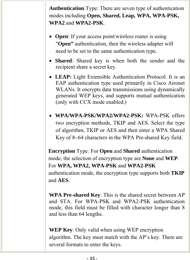  - 15 - Authentication Type: There are seven type of authentication modes including Open, Shared, Leap, WPA, WPA-PSK, WPA2 and WPA2-PSK. • Open: If your access point/wireless router is using &quot;Open” authentication, then the wireless adapter will need to be set to the same authentication type.   • Shared: Shared key is when both the sender and the recipient share a secret key.   • LEAP: Light Extensible Authentication Protocol. It is an EAP authentication type used primarily in Cisco Aironet WLANs. It encrypts data transmissions using dynamically generated WEP keys, and supports mutual authentication (only with CCX mode enabled.) • WPA/WPA-PSK/WPA2/WPA2-PSK: WPA-PSK offers two encryption methods, TKIP and AES. Select the type of algorithm, TKIP or AES and then enter a WPA Shared Key of 8~64 characters in the WPA Pre-shared Key field. Encryption Type: For Open and Shared authentication mode, the selection of encryption type are None and WEP. For WPA, WPA2, WPA-PSK and WPA2-PSK authentication mode, the encryption type supports both TKIP and AES. WPA Pre-shared Key: This is the shared secret between AP and STA. For WPA-PSK and WPA2-PSK authentication mode, this field must be filled with character longer than 8 and less than 64 lengths. WEP Key: Only valid when using WEP encryption algorithm. The key must match with the AP’s key. There are several formats to enter the keys. 