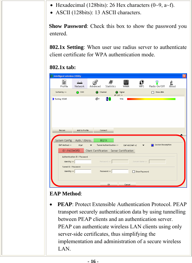  - 16 - • Hexadecimal (128bits): 26 Hex characters (0~9, a~f). • ASCII (128bits): 13 ASCII characters.   Show Password: Check this box to show the password you entered. 802.1x Setting: When user use radius server to authenticate client certificate for WPA authentication mode.   802.1x tab:  EAP Method: • PEAP: Protect Extensible Authentication Protocol. PEAP transport securely authentication data by using tunnelling between PEAP clients and an authentication server. PEAP can authenticate wireless LAN clients using only server-side certificates, thus simplifying the implementation and administration of a secure wireless LAN. 