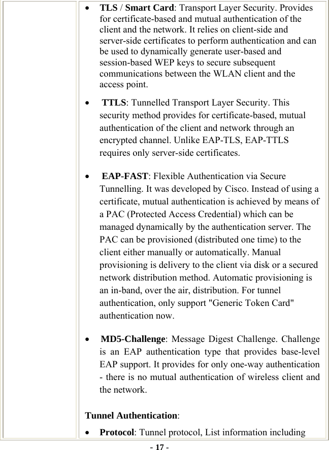  - 17 - • TLS / Smart Card: Transport Layer Security. Provides for certificate-based and mutual authentication of the client and the network. It relies on client-side and server-side certificates to perform authentication and can be used to dynamically generate user-based and session-based WEP keys to secure subsequent communications between the WLAN client and the access point. • TTLS: Tunnelled Transport Layer Security. This security method provides for certificate-based, mutual authentication of the client and network through an encrypted channel. Unlike EAP-TLS, EAP-TTLS requires only server-side certificates. • EAP-FAST: Flexible Authentication via Secure Tunnelling. It was developed by Cisco. Instead of using a certificate, mutual authentication is achieved by means of a PAC (Protected Access Credential) which can be managed dynamically by the authentication server. The PAC can be provisioned (distributed one time) to the client either manually or automatically. Manual provisioning is delivery to the client via disk or a secured network distribution method. Automatic provisioning is an in-band, over the air, distribution. For tunnel authentication, only support &quot;Generic Token Card&quot; authentication now. • MD5-Challenge: Message Digest Challenge. Challenge is an EAP authentication type that provides base-level EAP support. It provides for only one-way authentication - there is no mutual authentication of wireless client and the network. Tunnel Authentication: • Protocol: Tunnel protocol, List information including 