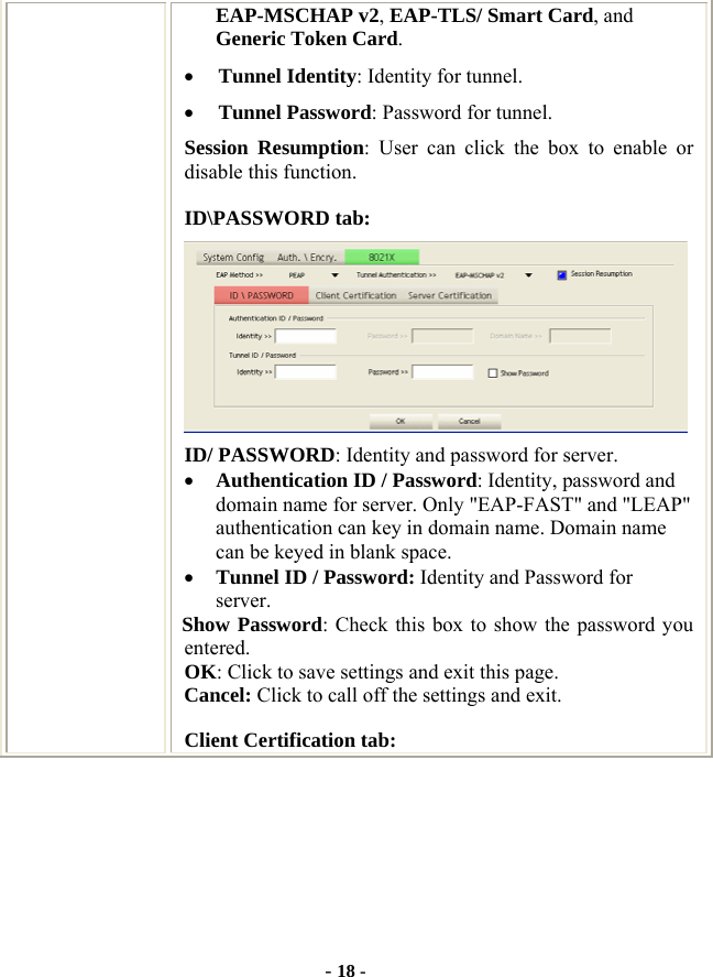  - 18 - EAP-MSCHAP v2, EAP-TLS/ Smart Card, and Generic Token Card. • Tunnel Identity: Identity for tunnel.   • Tunnel Password: Password for tunnel. Session Resumption: User can click the box to enable or disable this function. ID\PASSWORD tab:  ID/ PASSWORD: Identity and password for server. • Authentication ID / Password: Identity, password and domain name for server. Only &quot;EAP-FAST&quot; and &quot;LEAP&quot; authentication can key in domain name. Domain name can be keyed in blank space. • Tunnel ID / Password: Identity and Password for server. Show Password: Check this box to show the password you entered. OK: Click to save settings and exit this page. Cancel: Click to call off the settings and exit. Client Certification tab: 