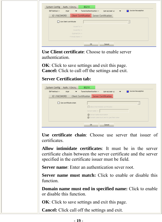  - 19 -  Use Client certificate: Choose to enable server authentication. OK: Click to save settings and exit this page. Cancel: Click to call off the settings and exit. Server Certification tab:    Use certificate chain: Choose use server that issuer of certificates. Allow intimidate certificates: It must be in the server certificate chain between the server certificate and the server specified in the certificate issuer must be field. Server name: Enter an authentication sever root. Server name must match: Click to enable or disable this function. Domain name must end in specified name: Click to enable or disable this function. OK: Click to save settings and exit this page. Cancel: Click call off the settings and exit. 