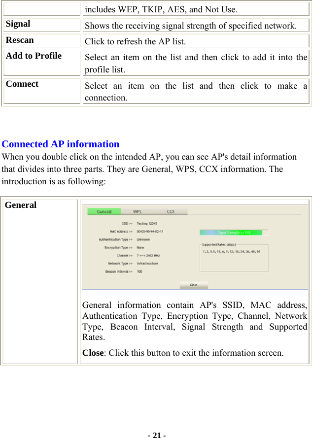  - 21 - includes WEP, TKIP, AES, and Not Use. Signal  Shows the receiving signal strength of specified network. Rescan  Click to refresh the AP list. Add to Profile  Select an item on the list and then click to add it into the profile list. Connect  Select an item on the list and then click to make a connection.  Connected AP information When you double click on the intended AP, you can see AP&apos;s detail information that divides into three parts. They are General, WPS, CCX information. The introduction is as following: General  General information contain AP&apos;s SSID, MAC address, Authentication Type, Encryption Type, Channel, Network Type, Beacon Interval, Signal Strength and Supported Rates. Close: Click this button to exit the information screen. 