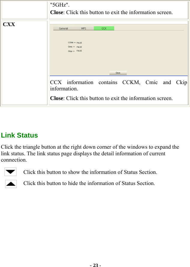  - 23 - &quot;5GHz&quot;. Close: Click this button to exit the information screen. CXX  CCX information contains CCKM, Cmic and Ckip information. Close: Click this button to exit the information screen.    Link Status Click the triangle button at the right down corner of the windows to expand the link status. The link status page displays the detail information of current connection. Click this button to show the information of Status Section. Click this button to hide the information of Status Section. 