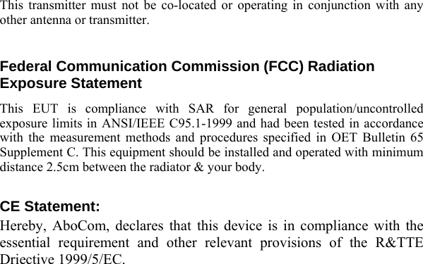  This transmitter must not be co-located or operating in conjunction with any other antenna or transmitter.  Federal Communication Commission (FCC) Radiation Exposure Statement This EUT is compliance with SAR for general population/uncontrolled exposure limits in ANSI/IEEE C95.1-1999 and had been tested in accordance with the measurement methods and procedures specified in OET Bulletin 65 Supplement C. This equipment should be installed and operated with minimum distance 2.5cm between the radiator &amp; your body.  CE Statement: Hereby, AboCom, declares that this device is in compliance with the essential requirement and other relevant provisions of the R&amp;TTE Driective 1999/5/EC.   