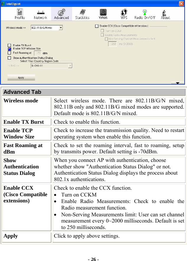  - 26 -  Advanced Tab Wireless mode  Select wireless mode. There are 802.11B/G/N mixed, 802.11B only and 802.11B/G mixed modes are supported. Default mode is 802.11B/G/N mixed. Enable TX Burst  Check to enable this function. Enable TCP Window Size  Check to increase the transmission quality. Need to restart operating system when enable this function.   Fast Roaming at dBm  Check to set the roaming interval, fast to roaming, setup by transmits power. Default setting is -70dBm. Show Authentication Status Dialog When you connect AP with authentication, choose whether show &quot;Authentication Status Dialog&quot; or not. Authentication Status Dialog displays the process about 802.1x authentications. Enable CCX   (Cisco Compatible extensions) Check to enable the CCX function.     • Turn on CCKM • Enable Radio Measurements: Check to enable the Radio measurement function. • Non-Serving Measurements limit: User can set channel measurement every 0~2000 milliseconds. Default is set to 250 milliseconds. Apply  Click to apply above settings. 