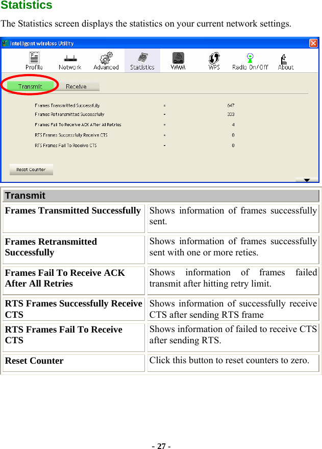  - 27 - Statistics The Statistics screen displays the statistics on your current network settings.  Transmit  Frames Transmitted Successfully Shows information of frames successfully sent. Frames Retransmitted Successfully  Shows information of frames successfully sent with one or more reties. Frames Fail To Receive ACK After All Retries  Shows information of frames failed transmit after hitting retry limit. RTS Frames Successfully Receive CTS  Shows information of successfully receive CTS after sending RTS frame RTS Frames Fail To Receive CTS  Shows information of failed to receive CTS after sending RTS. Reset Counter  Click this button to reset counters to zero. 