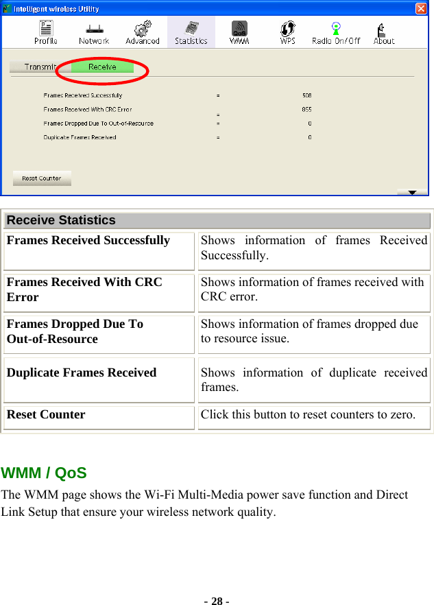  - 28 -  Receive Statistics Frames Received Successfully  Shows information of frames Received Successfully. Frames Received With CRC Error  Shows information of frames received with CRC error. Frames Dropped Due To Out-of-Resource  Shows information of frames dropped due to resource issue. Duplicate Frames Received  Shows information of duplicate received frames. Reset Counter  Click this button to reset counters to zero.  WMM / QoS The WMM page shows the Wi-Fi Multi-Media power save function and Direct Link Setup that ensure your wireless network quality. 