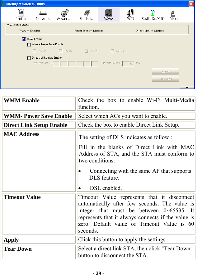  - 29 -  WMM Enable  Check the box to enable Wi-Fi Multi-Media function. WMM- Power Save Enable Select which ACs you want to enable. Direct Link Setup Enable  Check the box to enable Direct Link Setup. MAC Address  The setting of DLS indicates as follow : Fill in the blanks of Direct Link with MAC Address of STA, and the STA must conform to two conditions: • Connecting with the same AP that supports DLS feature. • DSL enabled. Timeout Value  Timeout Value represents that it disconnect automatically after few seconds. The value is integer that must be between 0~65535. It represents that it always connects if the value is zero. Default value of Timeout Value is 60 seconds. Apply  Click this button to apply the settings. Tear Down  Select a direct link STA, then click &quot;Tear Down&quot; button to disconnect the STA. 