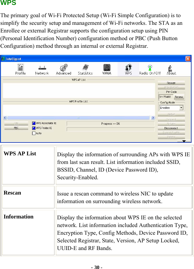  - 30 - WPS The primary goal of Wi-Fi Protected Setup (Wi-Fi Simple Configuration) is to simplify the security setup and management of Wi-Fi networks. The STA as an Enrollee or external Registrar supports the configuration setup using PIN (Personal Identification Number) configuration method or PBC (Push Button Configuration) method through an internal or external Registrar.  WPS AP List  Display the information of surrounding APs with WPS IE from last scan result. List information included SSID, BSSID, Channel, ID (Device Password ID), Security-Enabled. Rescan  Issue a rescan command to wireless NIC to update information on surrounding wireless network. Information  Display the information about WPS IE on the selected network. List information included Authentication Type, Encryption Type, Config Methods, Device Password ID, Selected Registrar, State, Version, AP Setup Locked, UUID-E and RF Bands. 