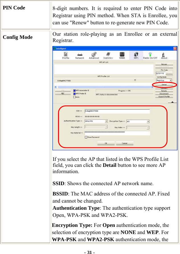  - 31 - PIN Code  8-digit numbers. It is required to enter PIN Code into Registrar using PIN method. When STA is Enrollee, you can use &quot;Renew&quot; button to re-generate new PIN Code. Config Mode  Our station role-playing as an Enrollee or an external Registrar.  If you select the AP that listed in the WPS Profile List field, you can click the Detail button to see more AP information. SSID: Shows the connected AP network name. BSSID: The MAC address of the connected AP. Fixed and cannot be changed. Authentication Type: The authentication type support Open, WPA-PSK and WPA2-PSK.   Encryption Type: For Open authentication mode, the selection of encryption type are NONE and WEP. For WPA-PSK and WPA2-PSK authentication mode, the 