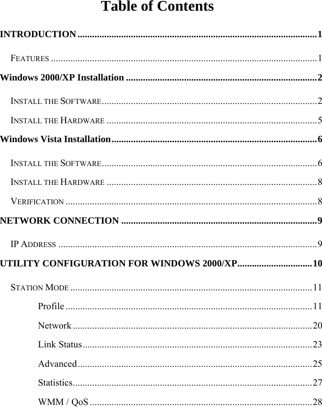  Table of Contents INTRODUCTION...................................................................................................1 FEATURES ..............................................................................................................1 Windows 2000/XP Installation ...............................................................................2 INSTALL THE SOFTWARE.........................................................................................2 INSTALL THE HARDWARE .......................................................................................5 Windows Vista Installation.....................................................................................6 INSTALL THE SOFTWARE.........................................................................................6 INSTALL THE HARDWARE .......................................................................................8 VERIFICATION ........................................................................................................8 NETWORK CONNECTION .................................................................................9 IP ADDRESS ...........................................................................................................9 UTILITY CONFIGURATION FOR WINDOWS 2000/XP...............................10 STATION MODE ....................................................................................................11 Profile ......................................................................................................11 Network ...................................................................................................20 Link Status...............................................................................................23 Advanced.................................................................................................25 Statistics...................................................................................................27 WMM / QoS............................................................................................28 