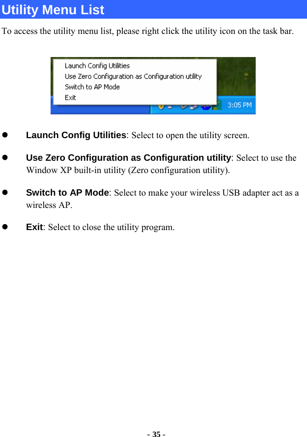  - 35 - Utility Menu List To access the utility menu list, please right click the utility icon on the task bar.  z Launch Config Utilities: Select to open the utility screen. z Use Zero Configuration as Configuration utility: Select to use the Window XP built-in utility (Zero configuration utility). z Switch to AP Mode: Select to make your wireless USB adapter act as a wireless AP. z Exit: Select to close the utility program.              