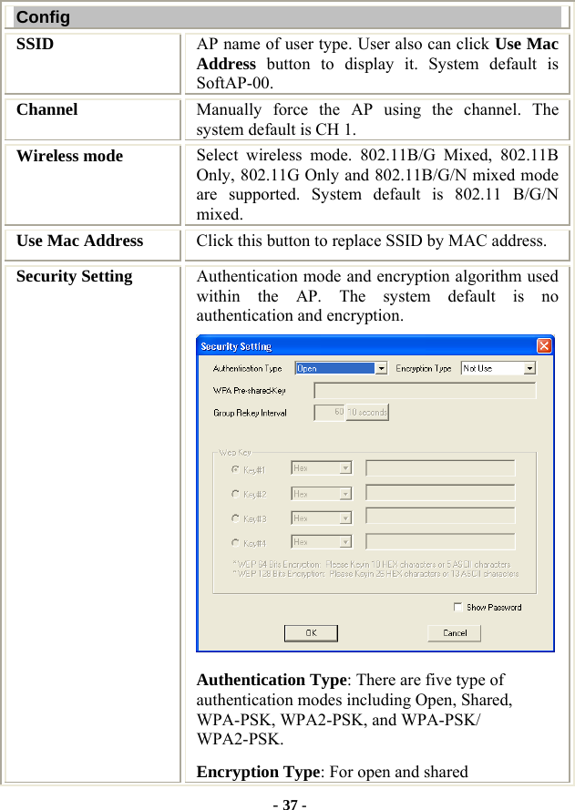  - 37 - Config SSID   AP name of user type. User also can click Use Mac Address button to display it. System default is SoftAP-00. Channel  Manually force the AP using the channel. The system default is CH 1. Wireless mode  Select wireless mode. 802.11B/G Mixed, 802.11B Only, 802.11G Only and 802.11B/G/N mixed mode are supported. System default is 802.11 B/G/N mixed.   Use Mac Address  Click this button to replace SSID by MAC address. Security Setting  Authentication mode and encryption algorithm used within the AP. The system default is no authentication and encryption.  Authentication Type: There are five type of authentication modes including Open, Shared, WPA-PSK, WPA2-PSK, and WPA-PSK/ WPA2-PSK. Encryption Type: For open and shared 