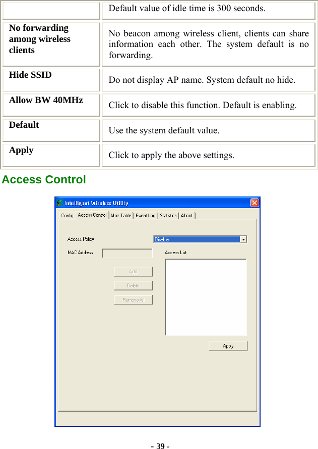  - 39 - Default value of idle time is 300 seconds. No forwarding among wireless clients No beacon among wireless client, clients can share information each other. The system default is no forwarding. Hide SSID  Do not display AP name. System default no hide. Allow BW 40MHz  Click to disable this function. Default is enabling. Default  Use the system default value. Apply   Click to apply the above settings. Access Control  