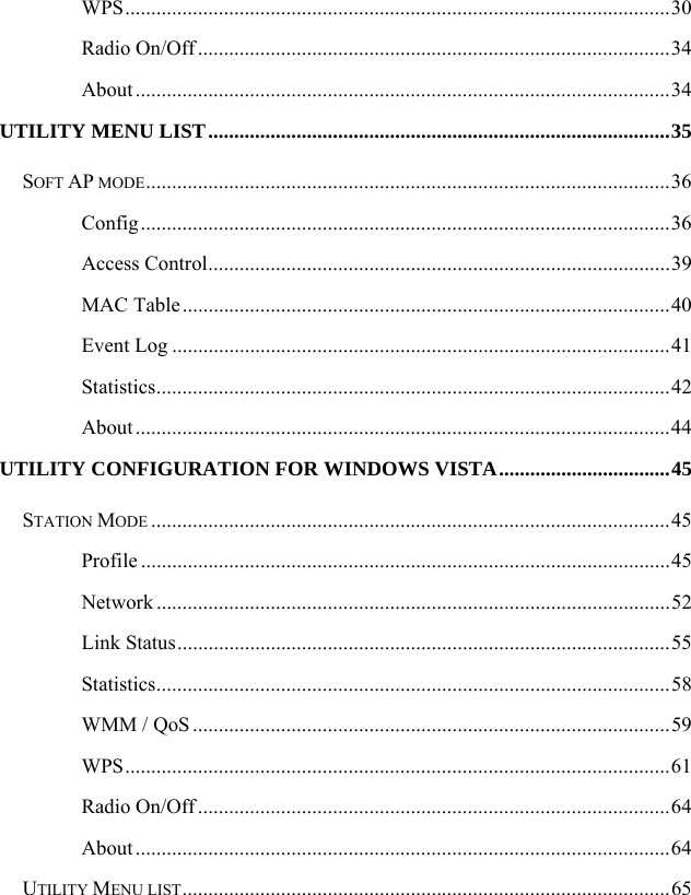  WPS.........................................................................................................30 Radio On/Off ...........................................................................................34 About .......................................................................................................34 UTILITY MENU LIST.........................................................................................35 SOFT AP MODE.....................................................................................................36 Config......................................................................................................36 Access Control.........................................................................................39 MAC Table..............................................................................................40 Event Log ................................................................................................41 Statistics...................................................................................................42 About .......................................................................................................44 UTILITY CONFIGURATION FOR WINDOWS VISTA.................................45 STATION MODE ....................................................................................................45 Profile ......................................................................................................45 Network ...................................................................................................52 Link Status...............................................................................................55 Statistics...................................................................................................58 WMM / QoS............................................................................................59 WPS.........................................................................................................61 Radio On/Off ...........................................................................................64 About .......................................................................................................64 UTILITY MENU LIST..............................................................................................65 