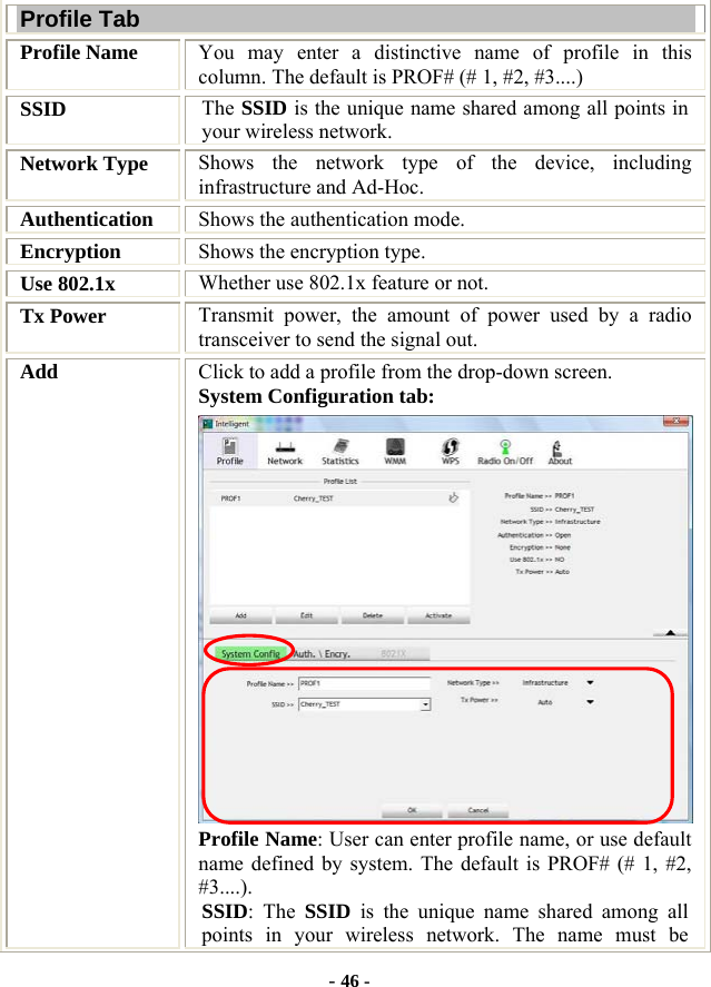  - 46 - Profile Tab Profile Name  You may enter a distinctive name of profile in this column. The default is PROF# (# 1, #2, #3....) SSID  The SSID is the unique name shared among all points in your wireless network. Network Type  Shows the network type of the device, including infrastructure and Ad-Hoc. Authentication  Shows the authentication mode. Encryption  Shows the encryption type. Use 802.1x    Whether use 802.1x feature or not. Tx Power    Transmit power, the amount of power used by a radio transceiver to send the signal out. Add  Click to add a profile from the drop-down screen. System Configuration tab:  Profile Name: User can enter profile name, or use default name defined by system. The default is PROF# (# 1, #2, #3....). SSID: The SSID is the unique name shared among all points in your wireless network. The name must be 