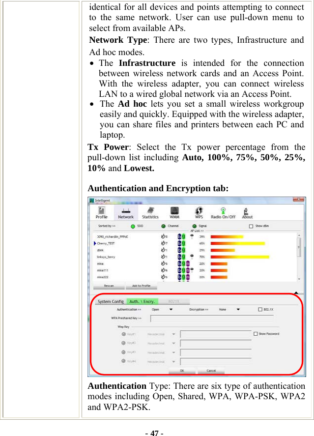  - 47 - identical for all devices and points attempting to connect to the same network. User can use pull-down menu to select from available APs. Network Type: There are two types, Infrastructure and Ad hoc modes.   • The  Infrastructure is intended for the connection between wireless network cards and an Access Point. With the wireless adapter, you can connect wireless LAN to a wired global network via an Access Point. • The  Ad hoc lets you set a small wireless workgroup easily and quickly. Equipped with the wireless adapter, you can share files and printers between each PC and laptop. Tx Power: Select the Tx power percentage from the pull-down list including Auto, 100%, 75%, 50%, 25%, 10% and Lowest. Authentication and Encryption tab:  Authentication Type: There are six type of authentication modes including Open, Shared, WPA, WPA-PSK, WPA2 and WPA2-PSK. 