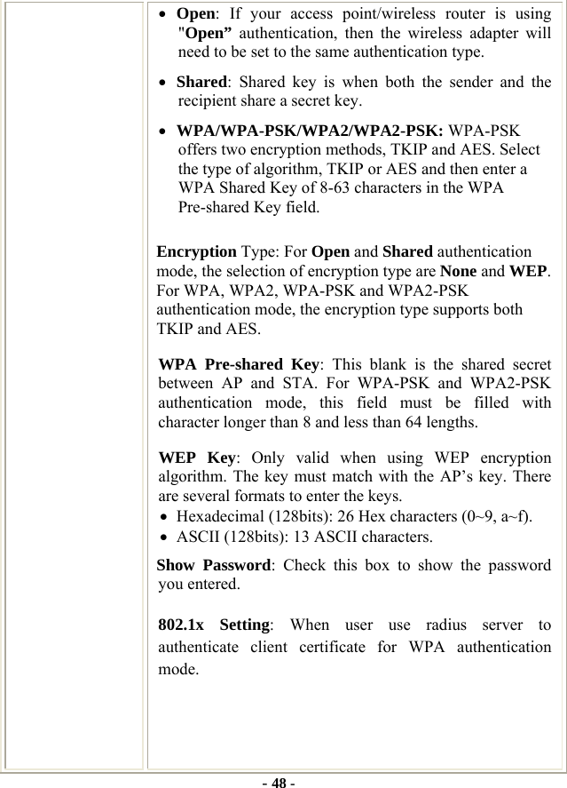  - 48 - • Open: If your access point/wireless router is using &quot;Open” authentication, then the wireless adapter will need to be set to the same authentication type.   • Shared: Shared key is when both the sender and the recipient share a secret key.   • WPA/WPA-PSK/WPA2/WPA2-PSK: WPA-PSK offers two encryption methods, TKIP and AES. Select the type of algorithm, TKIP or AES and then enter a WPA Shared Key of 8-63 characters in the WPA Pre-shared Key field. Encryption Type: For Open and Shared authentication mode, the selection of encryption type are None and WEP. For WPA, WPA2, WPA-PSK and WPA2-PSK authentication mode, the encryption type supports both TKIP and AES. WPA Pre-shared Key: This blank is the shared secret between AP and STA. For WPA-PSK and WPA2-PSK authentication mode, this field must be filled with character longer than 8 and less than 64 lengths. WEP Key: Only valid when using WEP encryption algorithm. The key must match with the AP’s key. There are several formats to enter the keys. • Hexadecimal (128bits): 26 Hex characters (0~9, a~f). • ASCII (128bits): 13 ASCII characters. Show Password: Check this box to show the password you entered. 802.1x Setting: When user use radius server to authenticate client certificate for WPA authentication mode.    