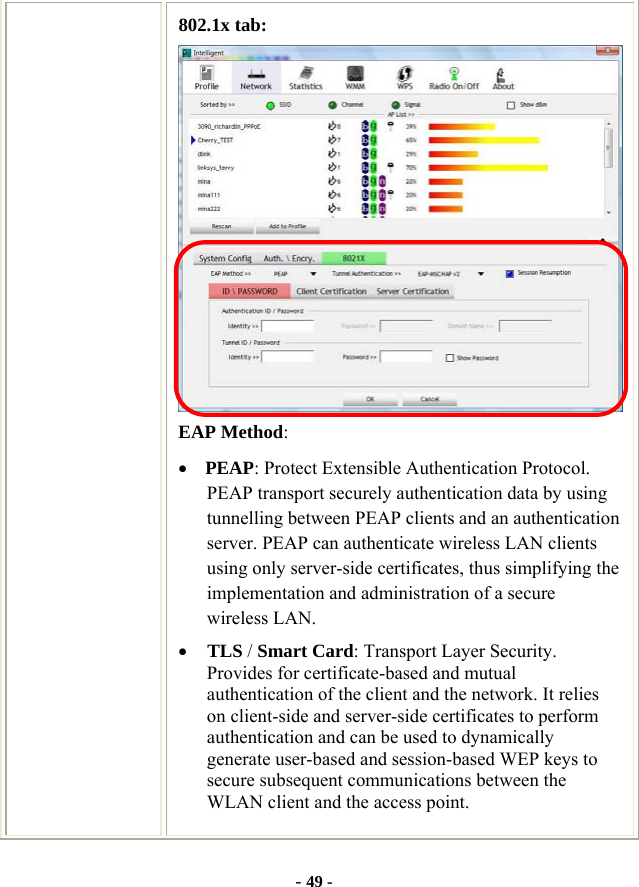  - 49 - 802.1x tab:  EAP Method: • PEAP: Protect Extensible Authentication Protocol. PEAP transport securely authentication data by using tunnelling between PEAP clients and an authentication server. PEAP can authenticate wireless LAN clients using only server-side certificates, thus simplifying the implementation and administration of a secure wireless LAN. • TLS / Smart Card: Transport Layer Security. Provides for certificate-based and mutual authentication of the client and the network. It relies on client-side and server-side certificates to perform authentication and can be used to dynamically generate user-based and session-based WEP keys to secure subsequent communications between the WLAN client and the access point.  