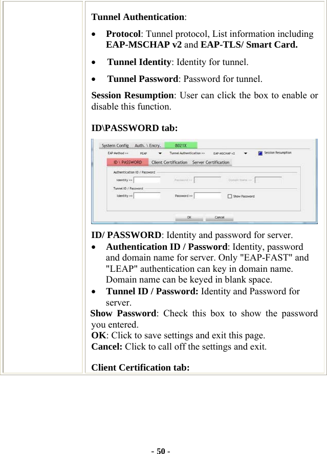  - 50 - Tunnel Authentication: • Protocol: Tunnel protocol, List information including EAP-MSCHAP v2 and EAP-TLS/ Smart Card. • Tunnel Identity: Identity for tunnel.   • Tunnel Password: Password for tunnel. Session Resumption: User can click the box to enable or disable this function. ID\PASSWORD tab:  ID/ PASSWORD: Identity and password for server. • Authentication ID / Password: Identity, password and domain name for server. Only &quot;EAP-FAST&quot; and &quot;LEAP&quot; authentication can key in domain name. Domain name can be keyed in blank space. • Tunnel ID / Password: Identity and Password for server. Show Password: Check this box to show the password you entered. OK: Click to save settings and exit this page. Cancel: Click to call off the settings and exit. Client Certification tab: 